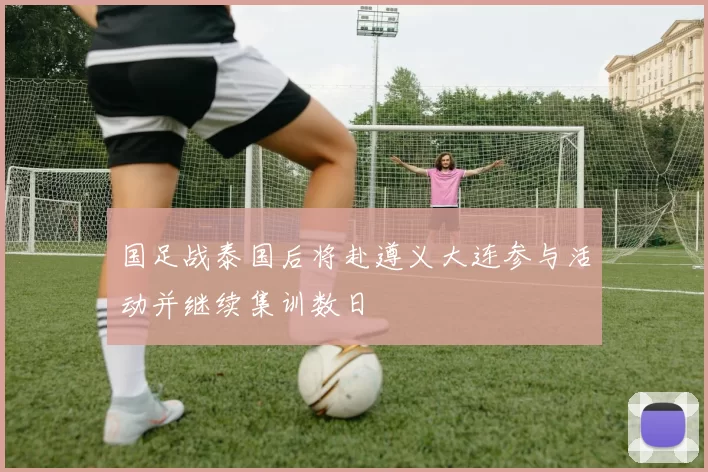 国足战泰国后将赴遵义大连参与活动并继续集训数日