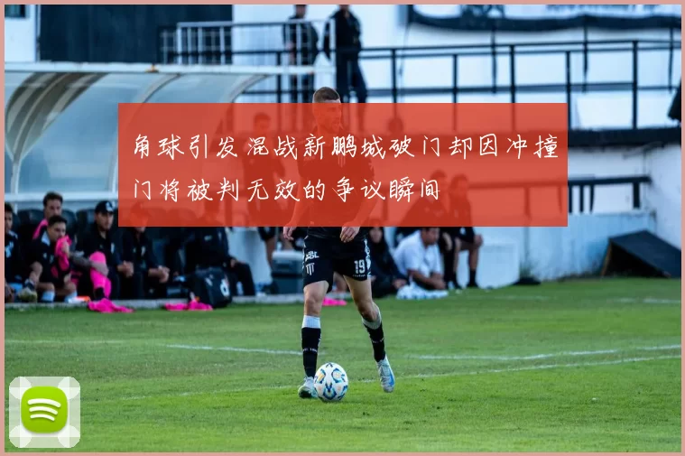 角球引发混战新鹏城破门却因冲撞门将被判无效的争议瞬间