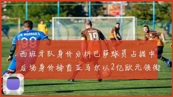 西班牙队身价分析巴萨球员占据中后场身价榜首亚马尔以2亿欧元领衔