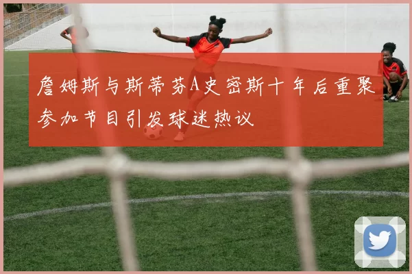 詹姆斯与斯蒂芬A史密斯十年后重聚参加节目引发球迷热议