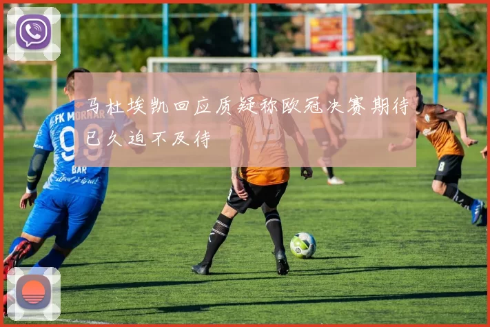 马杜埃凯回应质疑称欧冠决赛期待已久迫不及待