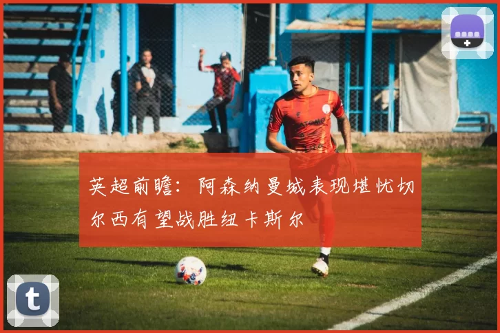 英超前瞻：阿森纳曼城表现堪忧切尔西有望战胜纽卡斯尔