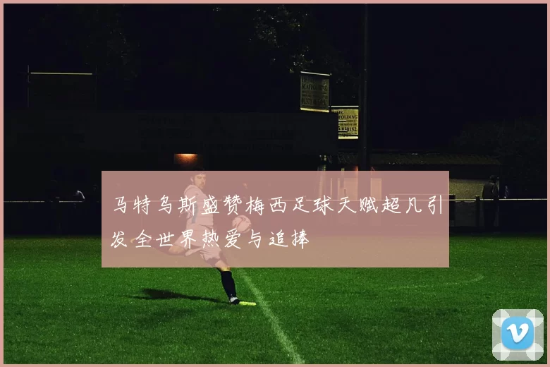 马特乌斯盛赞梅西足球天赋超凡引发全世界热爱与追捧