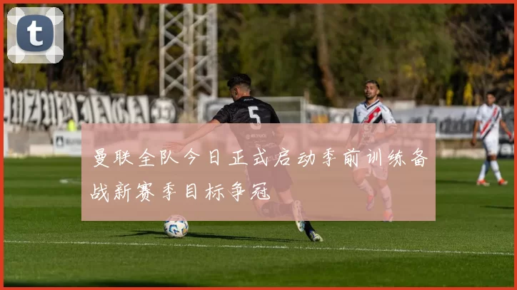 曼联全队今日正式启动季前训练备战新赛季目标争冠