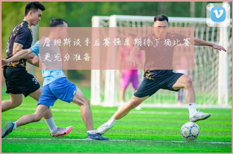 詹姆斯谈季后赛强度期待下场比赛更充分准备
