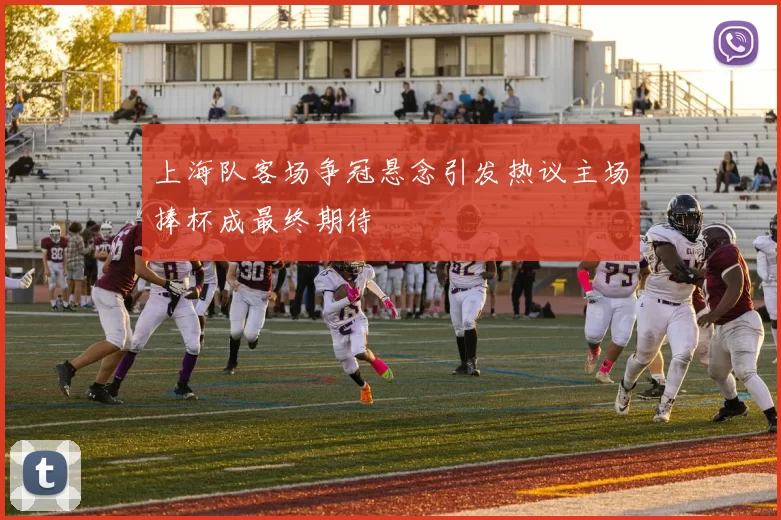 上海队客场争冠悬念引发热议主场捧杯成最终期待