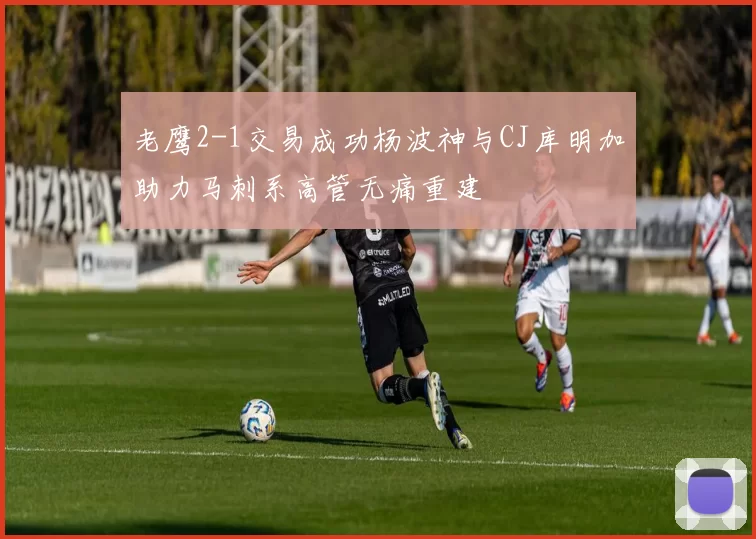老鹰2-1交易成功杨波神与CJ库明加助力马刺系高管无痛重建