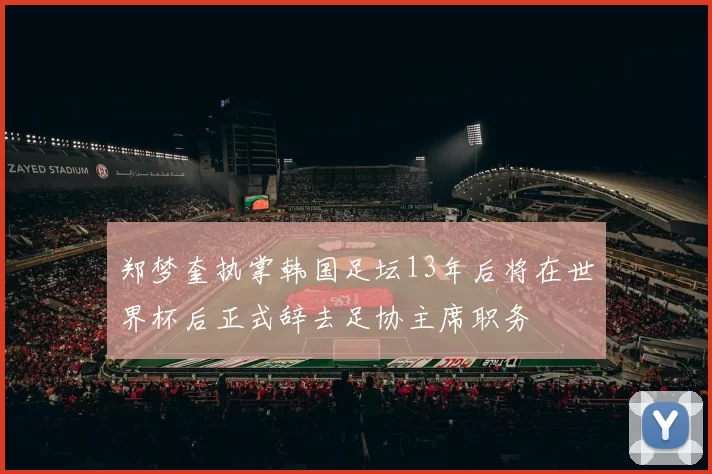 郑梦奎执掌韩国足坛13年后将在世界杯后正式辞去足协主席职务