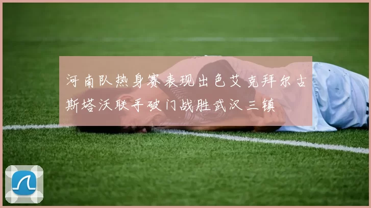 河南队热身赛表现出色艾克拜尔古斯塔沃联手破门战胜武汉三镇