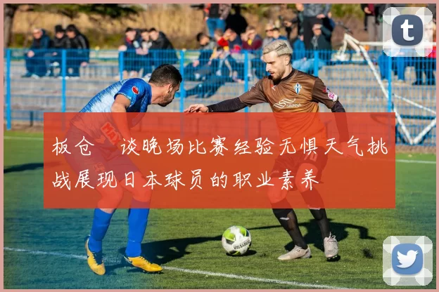 板仓滉谈晚场比赛经验无惧天气挑战展现日本球员的职业素养