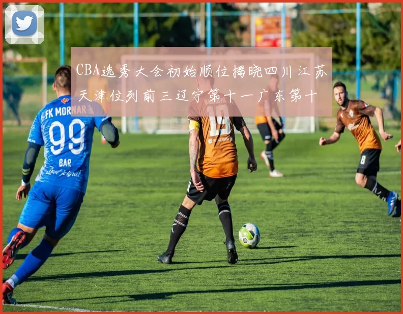 CBA选秀大会初始顺位揭晓四川江苏天津位列前三辽宁第十一广东第十六