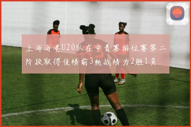 上海海港U20队在中青赛排位赛第二阶段取得佳绩前3轮战绩为2胜1负