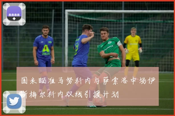 国米瞄准马努科内与萨索洛中场伊斯梅尔科内双线引援计划