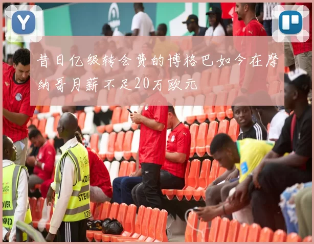 昔日亿级转会费的博格巴如今在摩纳哥月薪不足20万欧元