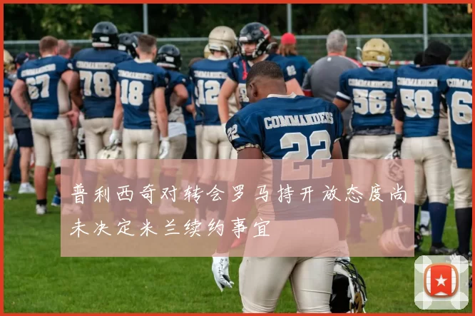 普利西奇对转会罗马持开放态度尚未决定米兰续约事宜