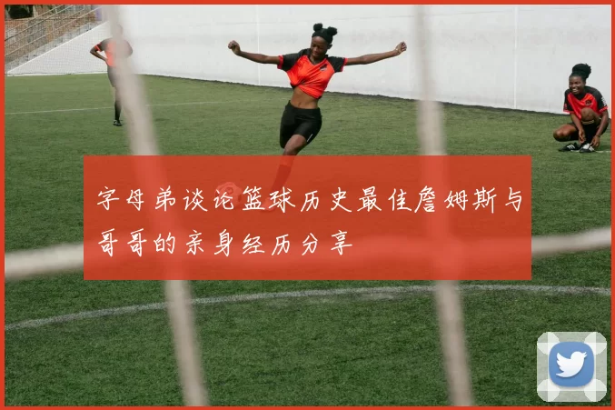 字母弟谈论篮球历史最佳詹姆斯与哥哥的亲身经历分享