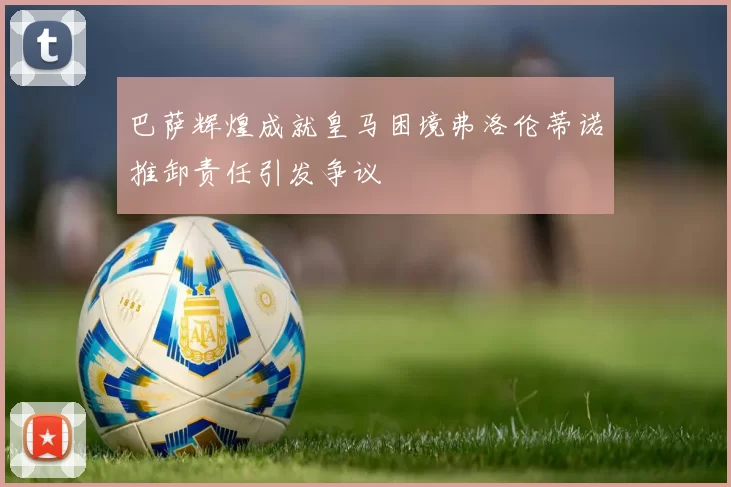 巴萨辉煌成就皇马困境弗洛伦蒂诺推卸责任引发争议