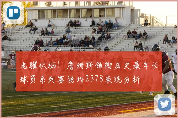 老骥伏枥！詹姆斯领衔历史最年长球员系列赛场均2378表现分析
