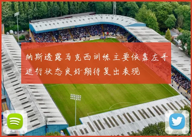 纳斯透露马克西训练主要依靠左手进行状态良好期待复出表现