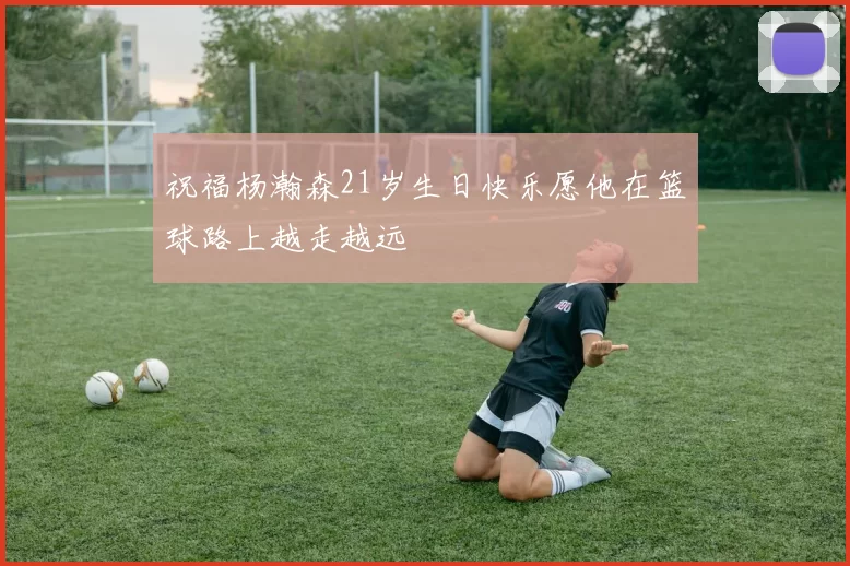 祝福杨瀚森21岁生日快乐愿他在篮球路上越走越远