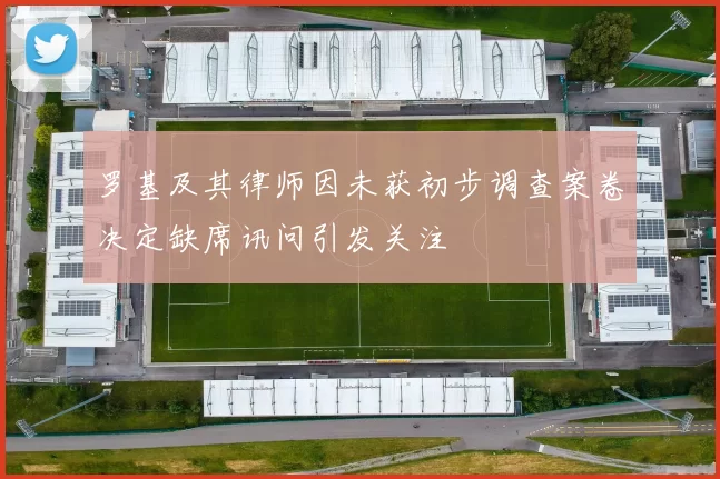 罗基及其律师因未获初步调查案卷决定缺席讯问引发关注