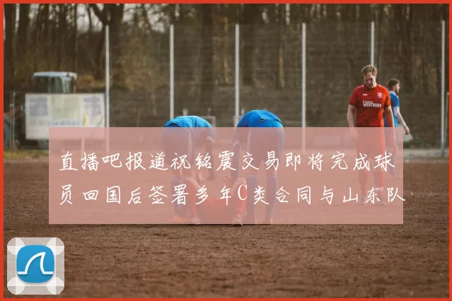 直播吧报道祝铭震交易即将完成球员回国后签署多年C类合同与山东队续约