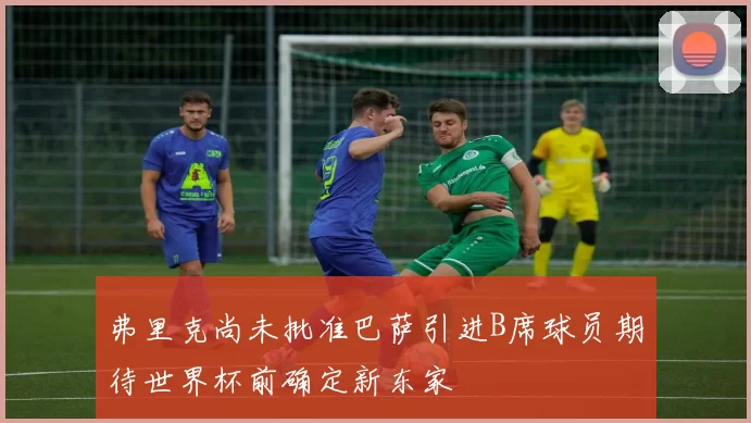 弗里克尚未批准巴萨引进B席球员期待世界杯前确定新东家