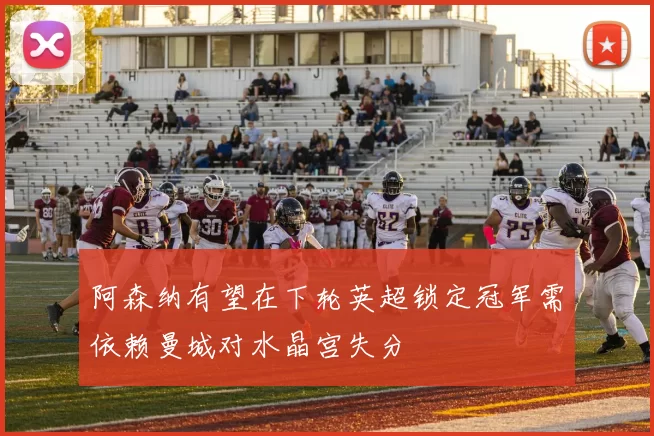 阿森纳有望在下轮英超锁定冠军需依赖曼城对水晶宫失分
