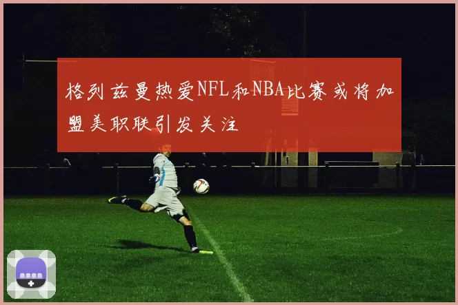 格列兹曼热爱NFL和NBA比赛或将加盟美职联引发关注